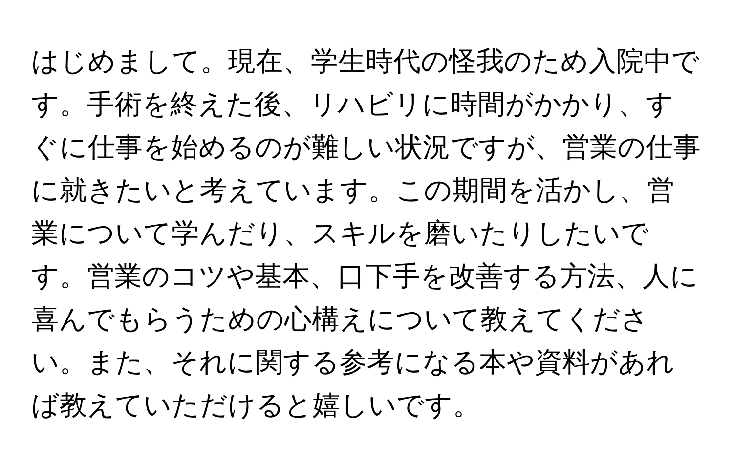 はじめまして。現在、学生時代の怪我のため入院中です。手術を終えた後、リハビリに時間がかかり、すぐに仕事を始めるのが難しい状況ですが、営業の仕事に就きたいと考えています。この期間を活かし、営業について学んだり、スキルを磨いたりしたいです。営業のコツや基本、口下手を改善する方法、人に喜んでもらうための心構えについて教えてください。また、それに関する参考になる本や資料があれば教えていただけると嬉しいです。