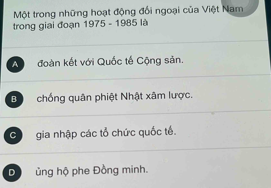 Một trong những hoạt động đối ngoại của Việt Nam
trong giai đoạn 1975 - 1985 là
A đoàn kết với Quốc tế Cộng sản.
B chống quân phiệt Nhật xâm lược.
C I gia nhập các tổ chức quốc tế.
D ủng hộ phe Đồng minh.