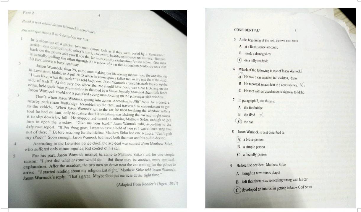 Read a text about Jason Warnock's experience
CONFIDENTIAL"
Answer questions 5 to 9 based on the text
5 At the beginning of the text, the two men were
A at a Renaissance art centre
I In a close-up of a photo, two men almost look as if they were posed by a Renaissance
artist—one cradled in the other's amus, a skyward, beatific expression on his face. But pull
B inside a damaged car
back on the photo and you'll see the far more earthly explanation for the scene. One man
C on a hilly roadside
is actually pulling the other through the window of a car that is perched periously on a cliff
30 feet above a busy roadway
6 Which of the following is true of Jason Warock?
2 Jason Warnock, then 29, is the man making the life-saving manoeuvre. He was driving
m Lewiston, Idaho, in April 2015 when he came upon a fallen tree in the middle of the road.
A /He saw a car accident in Lewiston, Idaho
“I was like, what the heck?” he told kx/y com. Jason Wamock craned his neck to peer up the B He reported an accident to a news agency.
side of a cliff. At the very top, where the tree should have been, was a car tectering on the C He met with an accident on a highway to Idaho.
edge, held back from plummeting to the road by a flimsy, heavily damaged chain-link fence
Jason Warnock could see a panicked young man, beating on the passenger-side window. 7 In paragraph 3, this thing is
3 That's when Jason Wamnock sprang into action. According to NBC News, he crossed a
nearby pedestrian footbridge, scrambled up the cliff, and traversed an embankment to get
A the footbridge
to the vehicle. When Jason Warnock got to the car, he tried breaking the window with a
tool he had on him, only to realise that his smashing was shaking the car and might cause B the iPod
it to slip down the hill. He stopped and turned to calming Matthew Sitko, enough to get C) the car
him to open the window. “Give me your hand,” Jason Wamock said, according to the
kxly com report. “If this thing goes, I want to have a hold of you so I can at least snag you
out of there.” Before reaching for the lifeline, Matthew Sitko had one request: “Can I grab 8 Jason Wamock is best described as
my iPod?” Soon enough, Jason Wamock had freed both the man and his audio device A a brave person
4 According to the Lewiston police chief, the accident was caused when Marthew Sitko, B a simple person
who suffered only minor injuries, lost control of his car
5 For his part, Jason Warnock insisted he came to Matthew Sitko's aid for one simple C a friendly person
reason: “I just did what anyone would do.” But there may be another, more spiritual,
explanation. After the accident, the two men sat down near the car waiting for the police to 9 Before the accident, Matthew Sitko
arrive. “I started reading about my religion last night,” Matthew Sitko told Jason Warnock
Jason Warnock’s reply: “That’s great. Maybe God put me here at the right time.” A bought a new music player
(Adapted from Reader's Digest, 2017) B felt that there was something wrong with his car
C ) developed an interest in getting to know God better