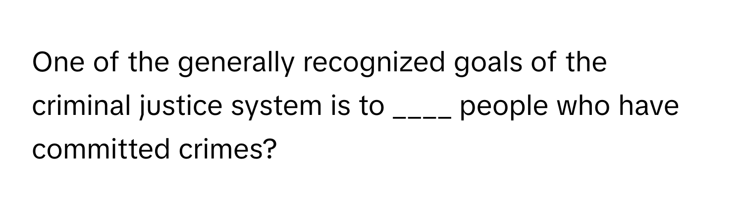 One of the generally recognized goals of the criminal justice system is to ____ people who have committed crimes?