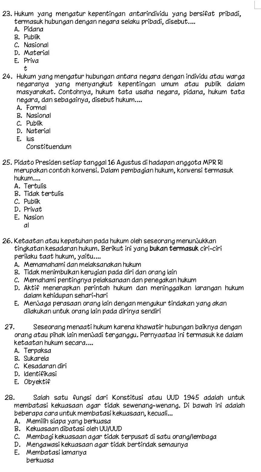 Hukum yang mengatur kepentingan antarindividu yang bersifat pribadi,
termasuk hubungan dengan negara selaku pribadi, disebut....
A. Pidana
B. Publik
C. Nasional
D. Material
E. Priva
t
24. Hukum yang mengatur hubungan antara negara dengan individu atau warga
negaranya yang menyangkut kepentingan umum atau publik dalam 
masyarakat. Contohnya, hukum tata usaha negara, pidana, hukum tata
negara, dan sebagainya, disebut hukum....
A. Formal
B. Nasional
C. Publik
D. Naterial
E. lus
Constituendum
25. Pidato Presiden setiap tanggal 16 Agustus di hadapan anggota MPR RI
merupakan contoh konvensi. Dalam pembagian hukum, konvensi termasuk
hukum....
A. Tertulis
B. Tidak tertulis
C. Publik
D. Privat
E. Nasion
al
26. Ketaatan atau kepatuhan pada hukum oleh seseorang menunふukkan
tingkatan kesadaran hukum. Berikut ini yang bukan termasuk ciri-ciri
perilaku taat hukum, yaitu....
A. Memamahami dan melaksanakan hukum
B. Tidak menimbulkan kerugian pada diri dan orang lain
C. Memahami pentingnya pelaksanaan dan penegakan hukum
D. Aktif menerapkan perintah hukum dan meninggalkan larangan hukum
dalam kehidupan sehari-hari
E. Menふaga perasaan orang lain dengan mengukur tindakan yang akan
dilakukan untuk orang lain pada dirinya sendiri
27. Seseorang menaati hukum karena khawatir hubungan baiknya dengan
orang atau pihak lain menadi terganggu. Pernyaataa ini termasuk ke dalam
ketaatan hukum secara....
A. Terpaksa
B. Sukarela
C. Kesadaran diri
D. Identifikasi
E. Obyektif
28.  Salah satu fungsi dari Konstitusi atau UUD 1945 adalah untuk
membatasi kekuasaan agar tidak sewenang-wenang. Di bawah ini adalah
beberapa cara untuk membatasi kekuasaan, kecuali...
A. Memilih siapa yang berkuasa
B. Kekuasaan dibatasi oleh UU/UUD
C. Membagi kekuasaan agar tidak terpusat di satu orang/lembaga
D. Mengawasi kekuasaan agar tidak bertindak semaunya
E. Membatasi lamanya
berkuasa