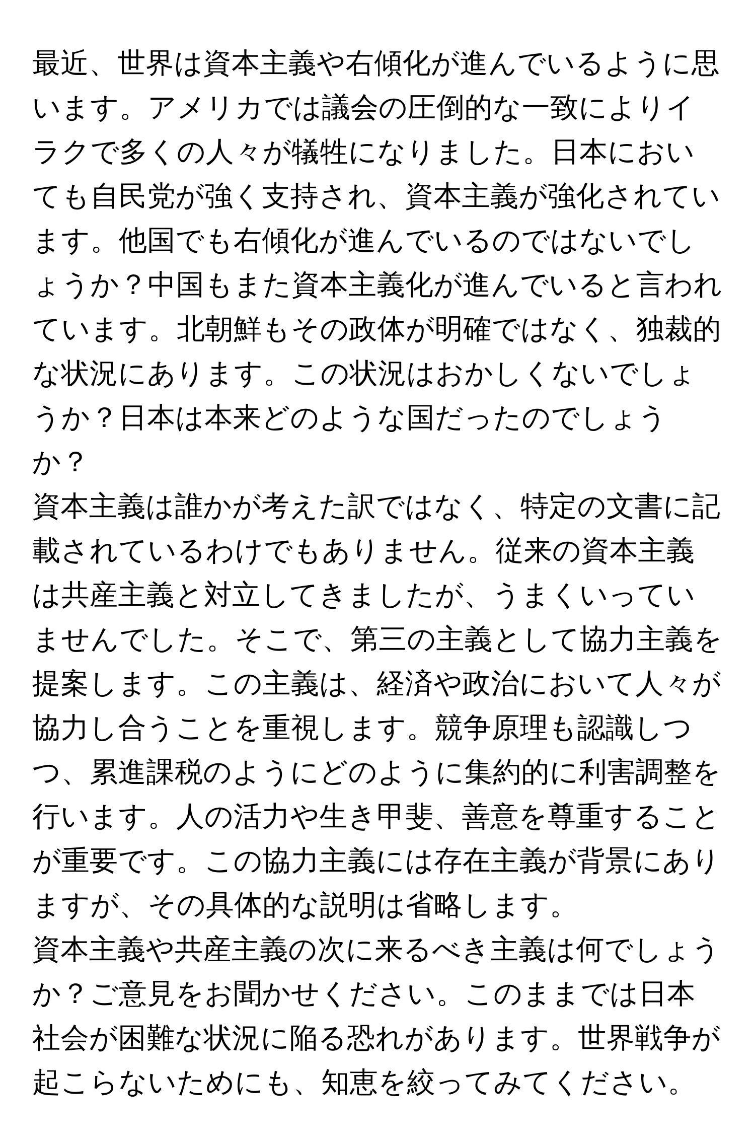 最近、世界は資本主義や右傾化が進んでいるように思います。アメリカでは議会の圧倒的な一致によりイラクで多くの人々が犠牲になりました。日本においても自民党が強く支持され、資本主義が強化されています。他国でも右傾化が進んでいるのではないでしょうか？中国もまた資本主義化が進んでいると言われています。北朝鮮もその政体が明確ではなく、独裁的な状況にあります。この状況はおかしくないでしょうか？日本は本来どのような国だったのでしょうか？

資本主義は誰かが考えた訳ではなく、特定の文書に記載されているわけでもありません。従来の資本主義は共産主義と対立してきましたが、うまくいっていませんでした。そこで、第三の主義として協力主義を提案します。この主義は、経済や政治において人々が協力し合うことを重視します。競争原理も認識しつつ、累進課税のようにどのように集約的に利害調整を行います。人の活力や生き甲斐、善意を尊重することが重要です。この協力主義には存在主義が背景にありますが、その具体的な説明は省略します。

資本主義や共産主義の次に来るべき主義は何でしょうか？ご意見をお聞かせください。このままでは日本社会が困難な状況に陥る恐れがあります。世界戦争が起こらないためにも、知恵を絞ってみてください。