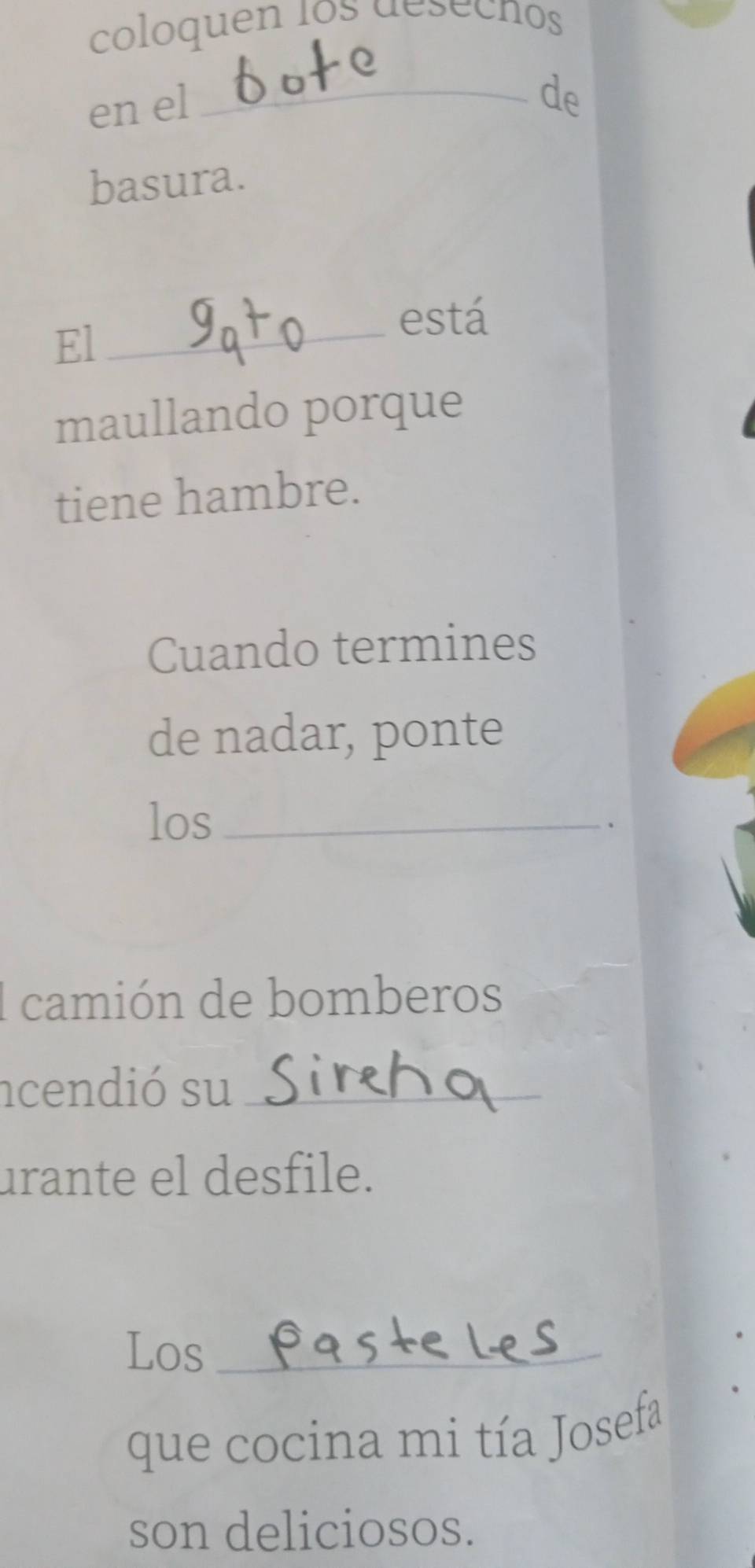 coloquen los desechos 
en el 
_de 
basura. 
está 
El_ 
maullando porque 
tiene hambre. 
Cuando termines 
de nadar, ponte 
los_ 
. 
I camión de bomberos 
ncendió su_ 
urante el desfile. 
Los_ 
que cocina mi tía Josefa 
son deliciosos.