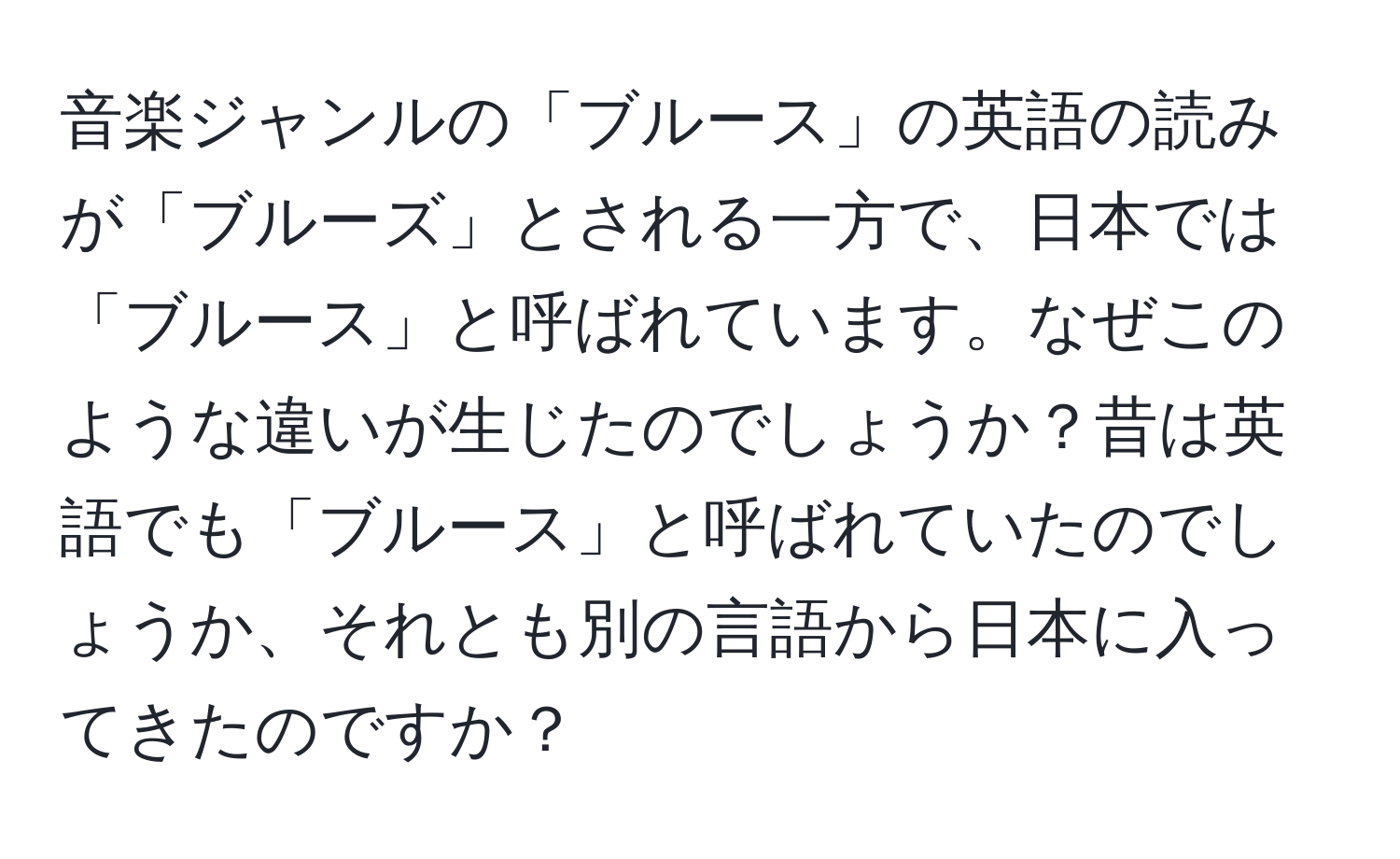 音楽ジャンルの「ブルース」の英語の読みが「ブルーズ」とされる一方で、日本では「ブルース」と呼ばれています。なぜこのような違いが生じたのでしょうか？昔は英語でも「ブルース」と呼ばれていたのでしょうか、それとも別の言語から日本に入ってきたのですか？