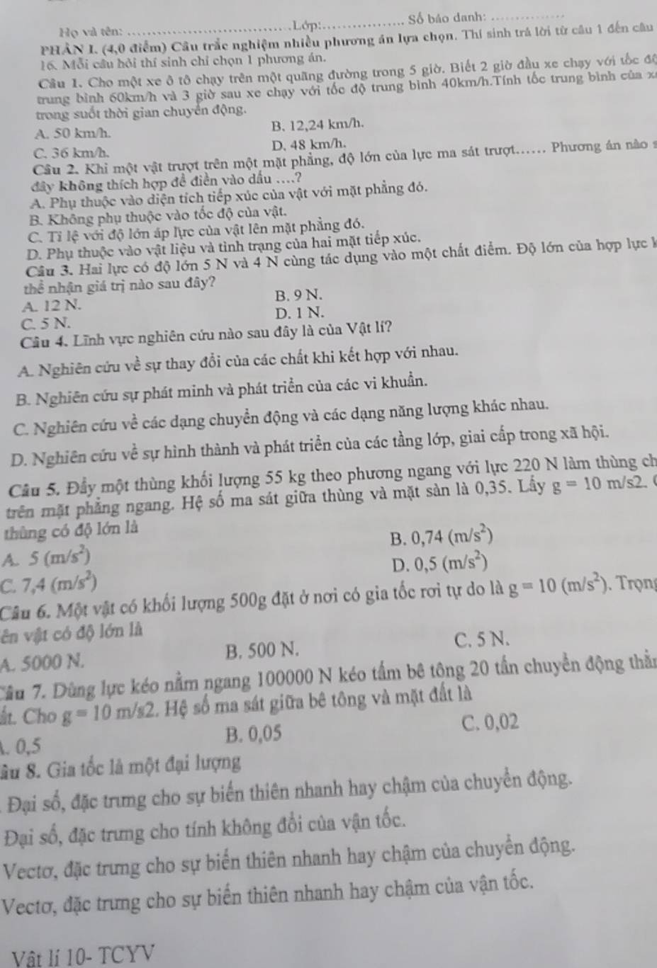 Họ và tên: _Số báo danh:_
Lớp:
PHÂN I. (4,0 điểm) Câu trắc nghiệm nhiều phương án lựa chọn. Thí sinh trá lời từ câu 1 đến câu
16. Mỗi cầu hỏi thí sinh chỉ chọn 1 phương án.
Câu 1. Cho một xe ô tô chạy trên một quãng đường trong 5 giờ. Biết 2 giờ đầu xe chạy với tốc độ
trung bình 60km/h và 3 giờ sau xe chạy với tốc độ trung bình 40km/h.Tính tốc trung bình của xã
trong suốt thời gian chuyển động.
A. 50 km/h. B. 12,24 km/h.
C. 36 km/h. D, 48 km/h.
Cầâu 2. Khi một vật trượt trên một mặt phẳng, độ lớn của lực ma sát trượt...... Phương án nào s
đây không thích hợp đề điền vào dấu ....?
A. Phụ thuộc vào diện tích tiếp xúc của vật với mặt phẳng đó.
B. Không phụ thuộc vào tốc độ của vật.
C. Tỉ lệ với độ lớn áp lực của vật lên mặt phẳng đó.
D. Phụ thuộc vào vật liệu và tình trạng của hai mặt tiếp xúc.
Câu 3. Hai lực có độ lớn 5 N và 4 N cùng tác dụng vào một chất điểm. Độ lớn của hợp lực k
thể nhận giá trị nào sau đây?
A. 12 N. B. 9 N.
C. 5 N. D. 1 N.
Câu 4. Lĩnh vực nghiên cứu nào sau đây là của Vật lí?
A. Nghiên cứu về sự thay đổi của các chất khi kết hợp với nhau.
B. Nghiên cứu sự phát minh và phát triển của các vi khuẩn.
C. Nghiên cứu về các dạng chuyển động và các dạng năng lượng khác nhau.
D. Nghiên cứu về sự hình thành và phát triển của các tầng lớp, giai cấp trong xã hội.
Câu 5. Đầy một thùng khối lượng 55 kg theo phương ngang với lực 220 N làm thùng ch
trên mặt phẳng ngang. Hệ số ma sát giữa thùng và mặt sản là 0,35. Lấy g=10m/s2.
thùng có độ lớn là
B. 0,74(m/s^2)
A. 5(m/s^2) 0,5(m/s^2)
D.
C. 7,4(m/s^2)
Câu 6. Một vật có khối lượng 500g đặt ở nơi có gia tốc rơi tự do là g=10(m/s^2) Trọng
ên vật có độ lớn là
A. 5000 N. B. 500 N. C. 5 N.
Cầu 7. Dùng lực kéo nằm ngang 100000 N kéo tầm bê tộng 20 tần chuyển động thằn
ất. Cho g=10m/s2. Hệ số ma sát giữa bê tông và mặt đất là
. 0,5 B. 0,05 C. 0,02
Su 8. Gia tốc là một đại lượng
Đại số, đặc trưng cho sự biển thiên nhanh hay chậm của chuyển động.
Đại số, đặc trưng cho tính không đổi của vận tốc.
Vectơ, đặc trưng cho sự biến thiên nhanh hay chậm của chuyển động.
Vectơ, đặc trưng cho sự biến thiên nhanh hay chậm của vận tốc.
Vật lí 10- TCYV