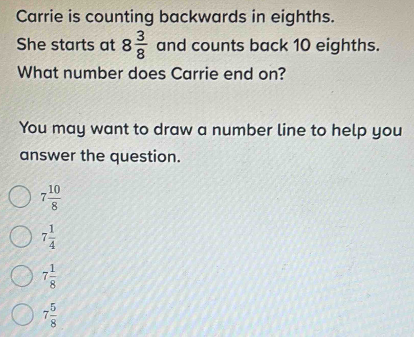 Carrie is counting backwards in eighths.
She starts at 8 3/8  and counts back 10 eighths.
What number does Carrie end on?
You may want to draw a number line to help you
answer the question.
7 10/8 
7 1/4 
7 1/8 
7 5/8 