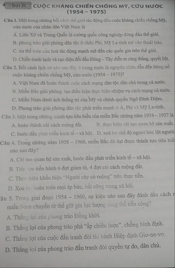 CUỘC KHÁNG CHIếN CHỐNG MÝ, CứU NƯớc
(1954 - 1975)
Câu 1. Một trong những bối cảnh thể giới tác động đến cuộc kháng chiến chống Mỹ,
cứu nước của nhân dân Việt Nam là
Ấ. Liên Xộ và Trung Quốc là cường quốc công nghiệp đứng đầu thế giới.
B. phong trào giải phóng dân tộc ở châu Phi, Mỹ La-tinh rơi vào thoái trào.
C. xu thể toàn cầu hoá tác động mạnh mẽ đến các quốc gia trên thể giới.
D. Chiến tranh lạnh và cục diện đối đầu Đông - Tây diễn ra căng thẳng, quyết liệt.
Câu 2. Bối cảnh lịch sử nào sau đây ở trong nước là nguyên nhân dẫn đến bùng nổ
cuộc kháng chiến chồng Mỹ, cứu nước (1954 - 1975)?
A. Việt Nam đã hoàn thành cuộc cách mạng dân tộc dân chủ trong cả nước.
B. Miền Bắc giải phóng, tạo điều kiện thực hiện nhiệm vụ cách mạng cả nước.
C. Miền Nam dưới ách thống trị của Mỹ và chính quyền Ngô Đình Điệm.
D. Phong trào giải phóng dân tộc phát triển mạnh ở Á, Phi và Mỹ La-tinh.
Câu 3. Một trong những thành tựu tiêu biểu của miền Bắc những năm 1954 - 1957 là
A. hoàn thành cải cách ruộng đất. B. thực hiện cải tạo quan hệ sản xuất.
C. bước đầu phát triển kinh tế - xã hội. D. xoá bó chế độ người bóc lột người
Câu 4. Trong những năm 1958 - 1960, miền Bắc đã đạt được thành tựu tiêu biển
nào sau đây?
A. Cải tao quan hệ sản xuất, bước đầu phát triển kinh tế - xã hội.
B. Tiếp tục tiến hành 6 đợt giảm tô, 4 đợt cải cách ruộng đất.
C. Thực hiện khẩu hiệu “Người cảy có ruộng” trên thực tiễn.
D. Xoà họ hoàn toàn mọi áp bức, bất công trong xã hội.
Sâu 5. Trong giai đoạn 1954 - 1960, sự kiện nào sau đây đánh dấu cách n
miền Nam chuyển từ thế giữ gìn lực lượng sang thế tiến công?
A. Thắng lợi của phong trào Đồng khởi.
B. Thắng lợi của phong trào phá “ấp chiến lược”, chống bình định.
C. Thắng lợi của cuộc đấu tranh đòi thi hành Hiệp định Giơ-ne-vơ.
D. Thắng lợi của phong trào đấu tranh đòi quyền tự do, dân chủ.