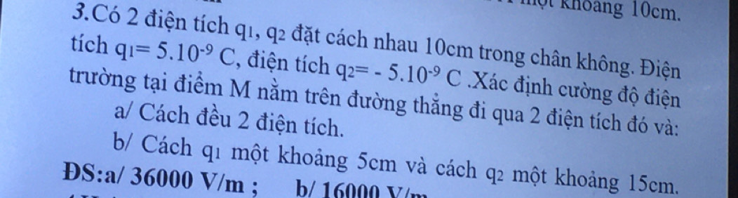 hột khoang 10cm. 
3.Có 2 điện tích q_1, q_2 đặt cách nhau 10cm trong chân không. Điện 
tích q_1=5.10^(-9)C , điện tích q_2=-5.10^(-9)C Xác định cường độ điện 
trường tại điểm M nằm trên đường thẳng đi qua 2 điện tích đó và: 
a/ Cách đều 2 điện tích. 
b/ Cách q1 một khoảng 5cm và cách q2 một khoảng 15cm. 
ĐS: a/ 36000 V/m; b/ 16000 Y/m