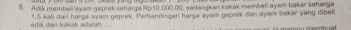 Adik membeli ayam geprek seharga Rp10.000,00. sedangkan kakak membeli ayam bakar seharga
1.5 kali dari harga ayam geprek. Perbandingan harga ayam geprek dan ayam bakar yang dibel 
adik dan kakak adalah La mamou membuat