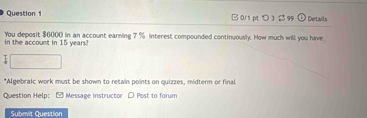 [0/1 pt つ 3 ? 99 ⓘ Details 
You deposit $6000 in an account earning 7 % interest compounded continuously. How much will you have 
in the account in 15 years? 
*Algebraic work must be shown to retain points on quizzes, midterm or final 
Question Help: [ Message instructor D Post to forum 
Submit Question