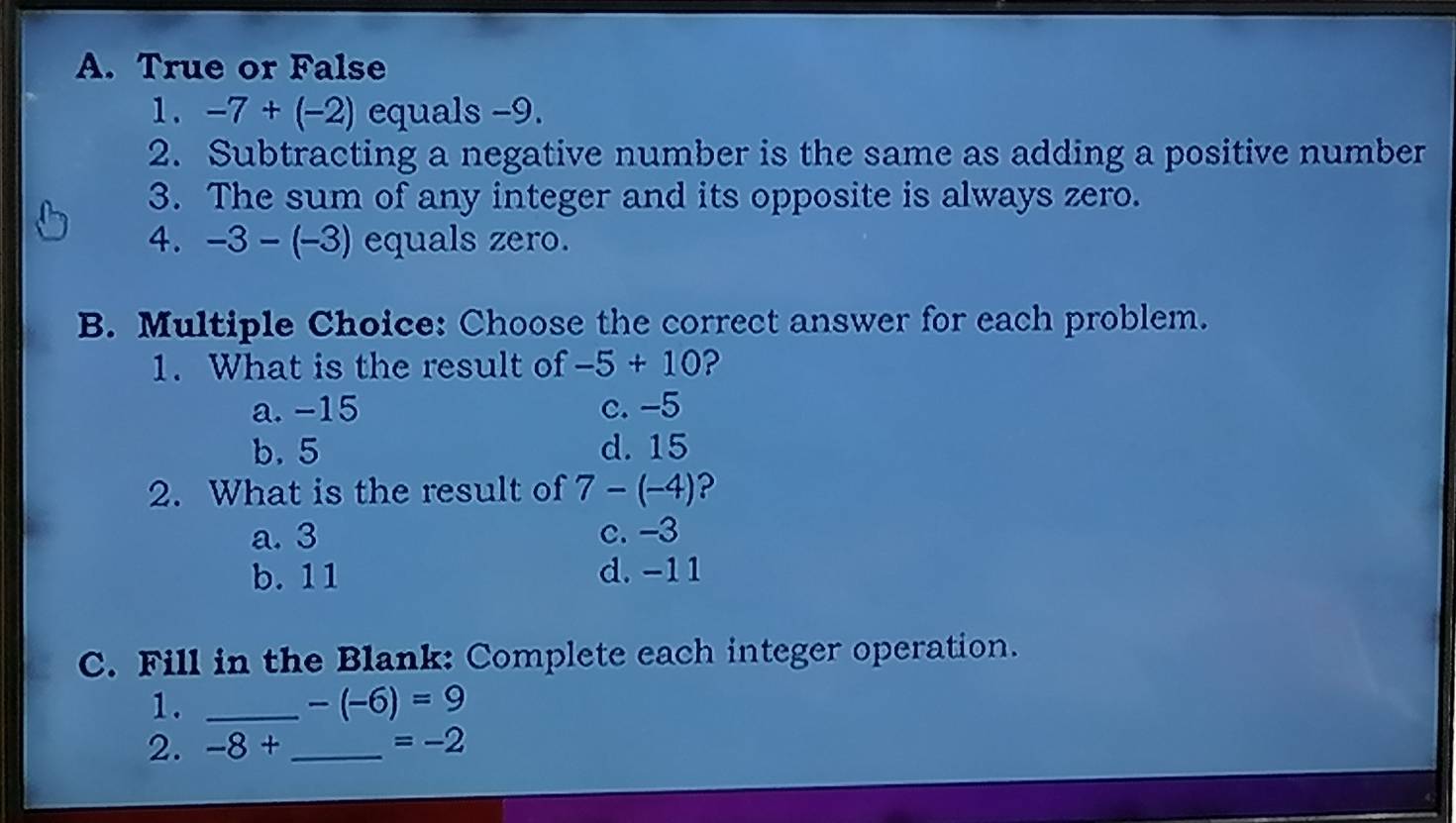 A. True or False
1. -7+(-2) equals −9.
2. Subtracting a negative number is the same as adding a positive number
3. The sum of any integer and its opposite is always zero.
4. -3-(-3) equals zero.
B. Multiple Choice: Choose the correct answer for each problem.
1. What is the result of -5+10 ?
a. -15 c. -5
b. 5 d. 15
2. What is the result of 7-(-4) ?
a. 3 c. -3
b. 11 d. -11
C. Fill in the Blank: Complete each integer operation.
1._
-(-6)=9
2. -8+ _  =-2