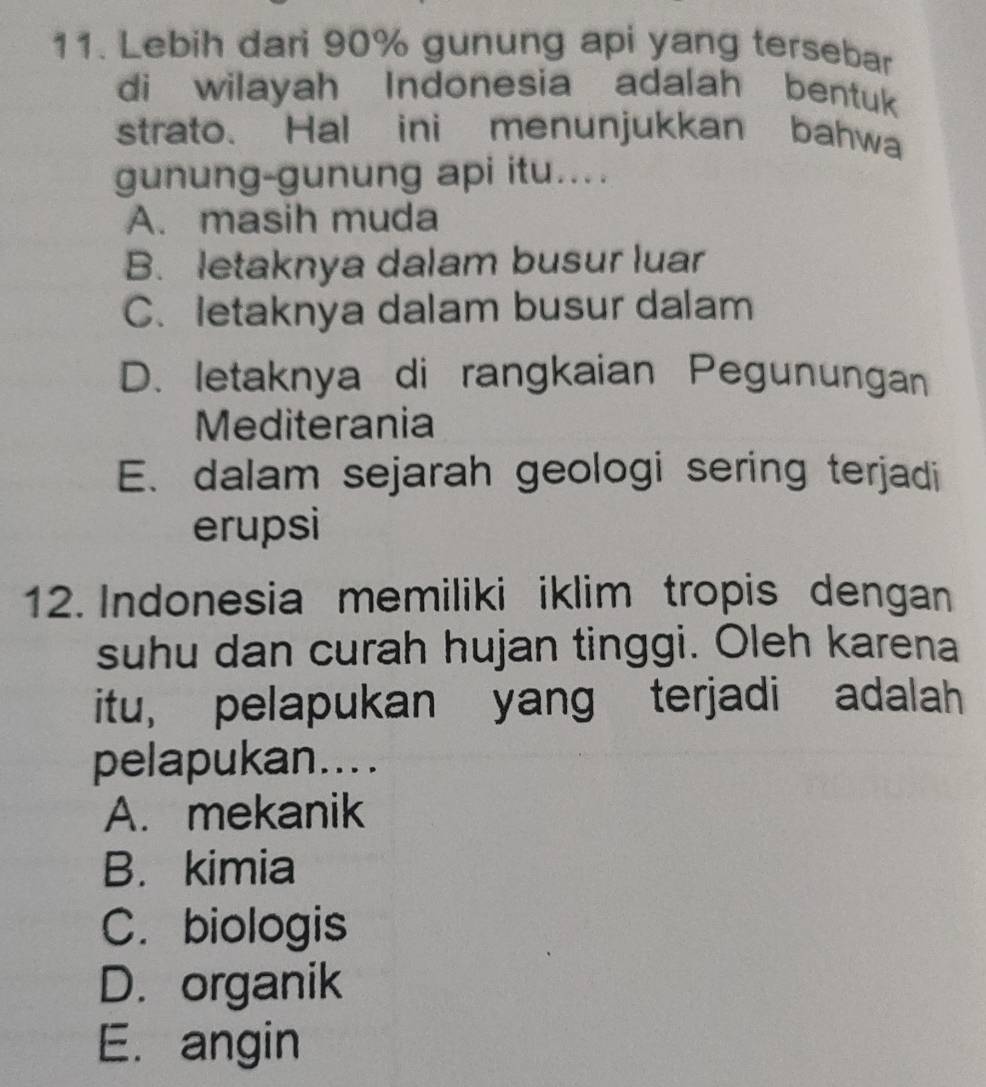 Lebih dari 90% gunung api yang tersebar
di wilayah Indonesia adalah bentuk
strato. Hal ini menunjukkan bahwa
gunung-gunung api itu...
A. masih muda
B. letaknya dalam busur luar
C. letaknya dalam busur dalam
D. letaknya di rangkaian Pegunungan
Mediterania
E. dalam sejarah geologi sering terjadi
erupsi
12. Indonesia memiliki iklim tropis dengan
suhu dan curah hujan tinggi. Oleh karena
itu, pelapukan yang terjadi adalah
pelapukan....
A. mekanik
B. kimia
C. biologis
D. organik
E. angin