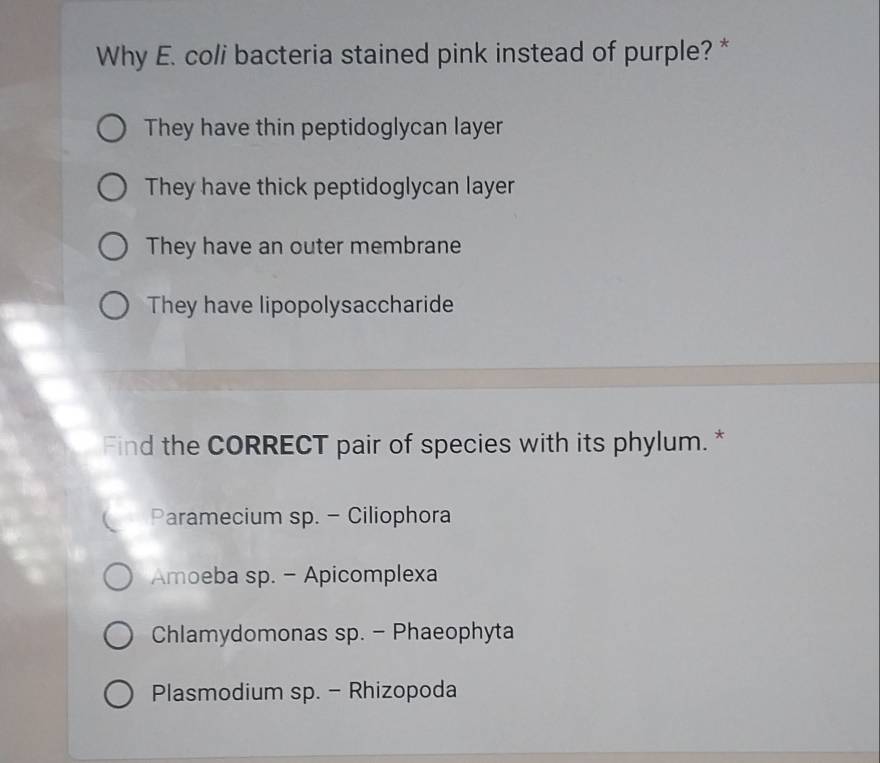 Why E. coli bacteria stained pink instead of purple? *
They have thin peptidoglycan layer
They have thick peptidoglycan layer
They have an outer membrane
They have lipopolysaccharide
Find the CORRECT pair of species with its phylum. *
Paramecium sp. - Ciliophora
Amoeba sp. - Apicomplexa
Chlamydomonas sp. - Phaeophyta
Plasmodium sp. - Rhizopoda