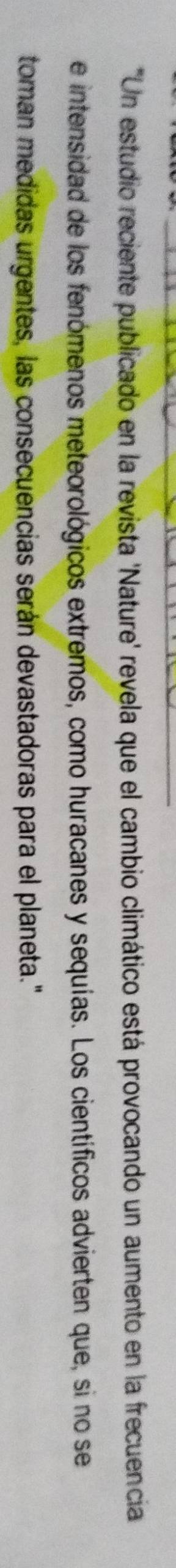 "Un estudio reciente publicado en la revista 'Nature' revela que el cambio climático está provocando un aumento en la frecuencia 
e intensidad de los fenómenos meteorológicos extremos, como huracanes y sequías. Los científicos advierten que, si no se 
toman medidas urgentes, las consecuencias serán devastadoras para el planeta."