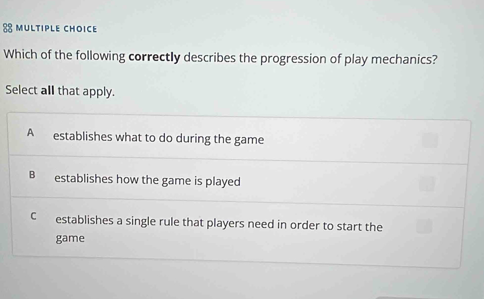 Which of the following correctly describes the progression of play mechanics?
Select all that apply.
A establishes what to do during the game
B establishes how the game is played
C establishes a single rule that players need in order to start the
game