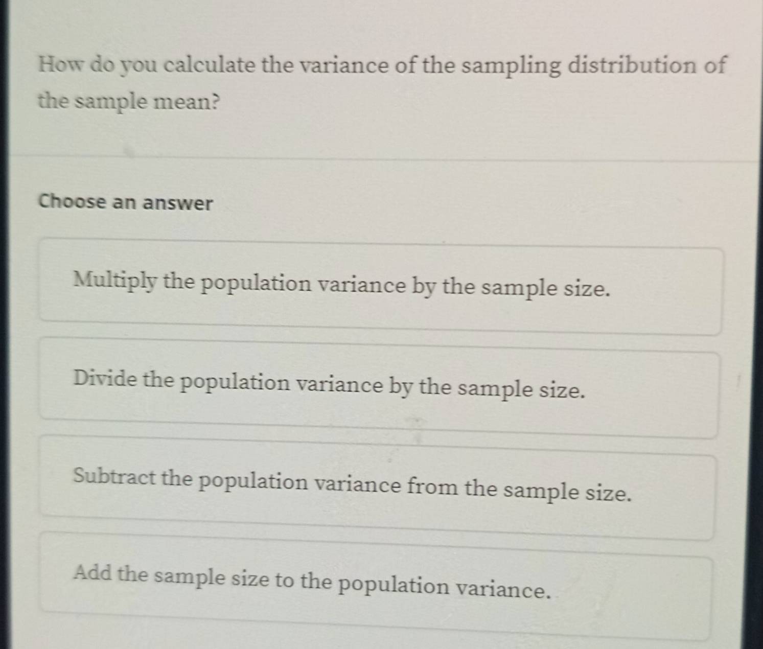 How do you calculate the variance of the sampling distribution of
the sample mean?
Choose an answer
Multiply the population variance by the sample size.
Divide the population variance by the sample size.
Subtract the population variance from the sample size.
Add the sample size to the population variance.