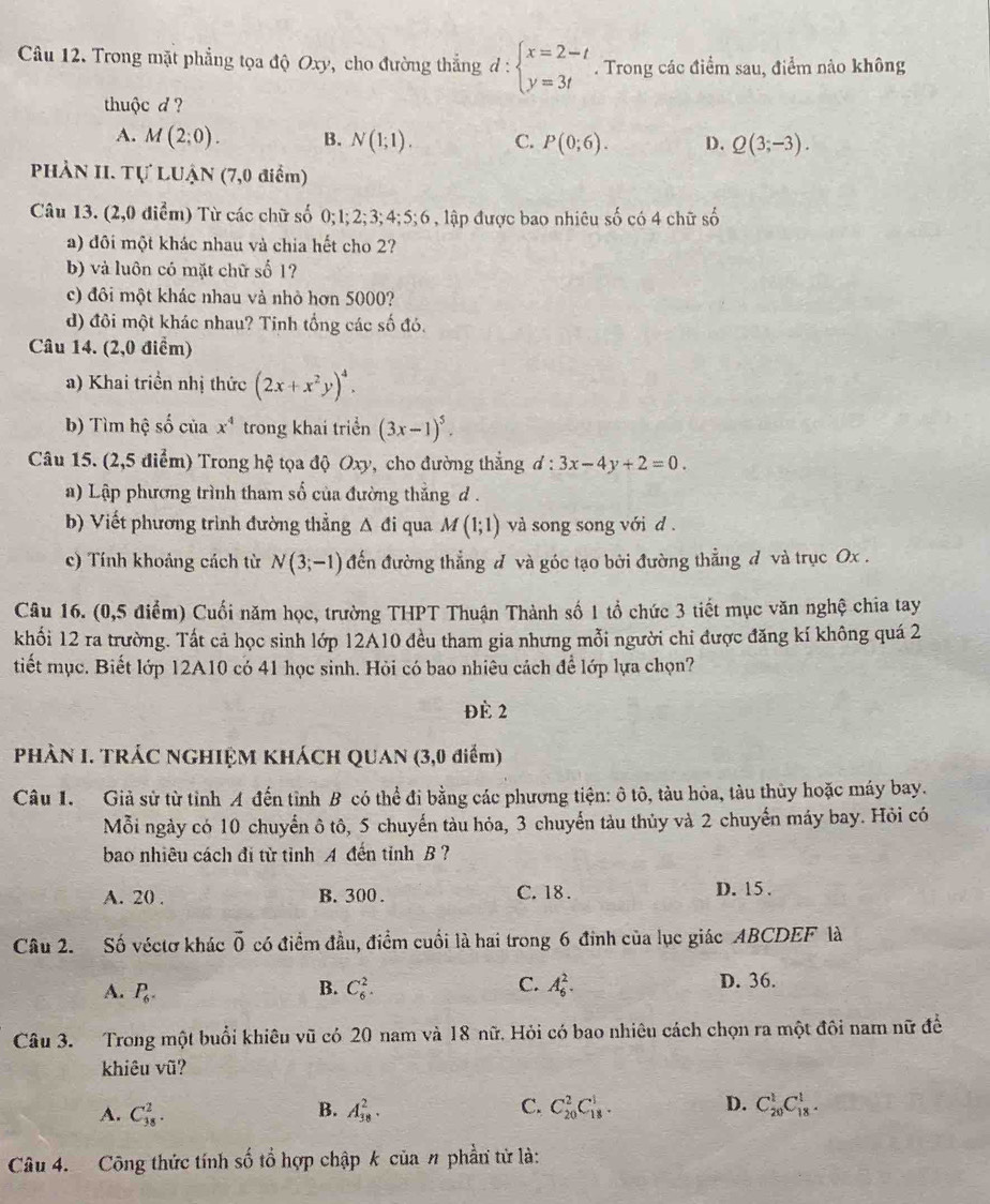 Trong mặt phẳng tọa độ Oxy, cho đường thẳng đ : beginarrayl x=2-t y=3tendarray.. Trong các điểm sau, điểm nào không
thuộc d ?
A. M(2;0). B. N(1;1). C. P(0;6). D. Q(3;-3).
PHẢN II. Tự LUẠN (7,0 điểm)
Câu 13. (2,0 điểm) Từ các chữ số 0; 1; 2; 3; 4;5;6 1 , lập được bao nhiêu số có 4 chữ số
a) đôi một khác nhau và chia hết cho 2?
b) và luôn có mặt chữ số 1?
c) đôi một khác nhau và nhỏ hơn 5000?
d) đôi một khác nhau? Tinh tổng các số đó.
Câu 14. (2,0 điểm)
a) Khai triền nhị thức (2x+x^2y)^4.
b) Tìm hệ số của x^4 trong khai triển (3x-1)^5.
Câu 15. (2,5 điểm) Trong hệ tọa độ Oxy, cho đường thắng d:3x-4y+2=0.
a) Lập phương trình tham số của đường thẳng d .
b) Viết phương trình đường thẳng A đi qua M(1;1) và song song với d .
c) Tính khoảng cách từ N(3;-1) đến đường thẳng đ và góc tạo bởi đường thẳng đ và trục Ox .
Câu 16. (0,5 điểm) Cuối năm học, trường THPT Thuận Thành số 1 tổ chức 3 tiết mục văn nghệ chia tay
khổi 12 ra trường. Tất cả học sinh lớp 12A10 đều tham gia nhưng mỗi người chi được đăng kí không quá 2
tiết mục. Biết lớp 12A10 có 41 học sinh. Hỏi có bao nhiêu cách để lớp lựa chọn?
Đè 2
PHÀN I. TRÁC NGHIỆM KHÁCH QUAN (3,0 điểm)
Câu 1. Giả sử từ tỉnh A đến tỉnh B có thể đi bằng các phương tiện: ô tô, tàu hòa, tàu thủy hoặc máy bay.
Mỗi ngày có 10 chuyển ô tô, 5 chuyến tàu hỏa, 3 chuyến tàu thủy và 2 chuyến máy bay. Hỏi có
bao nhiêu cách đị từ tỉnh A đến tỉnh B ?
A. 20 . B. 300 . C. 18 . D. 15.
Câu 2. Số véctơ khác vector 0 có điểm đầu, điểm cuối là hai trong 6 đinh của lục giác ABCDEF là
A. P_6. C_6^2. A_6^2. D. 36.
B.
C.
Câu 3. Trong một buổi khiêu vũ có 20 nam và 18 nữ. Hỏi có bao nhiêu cách chọn ra một đôi nam nữ đề
khiêu vũ?
A. C_(38)^2. A_(38)^2. C_(20)^2C_(18)^1. D. C_(20)^1C_(18)^1.
B.
C.
Câu 4. Công thức tính số tổ hợp chập k của n phần tử là: