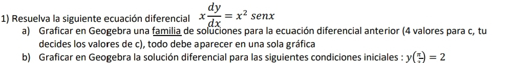 Resuelva la siguiente ecuación diferencial x dy/dx =x^2sen x
a) Graficar en Geogebra una familia de soluciones para la ecuación diferencial anterior (4 valores para c, tu 
decides los valores de c), todo debe aparecer en una sola gráfica 
b) Graficar en Geogebra la solución diferencial para las siguientes condiciones iniciales : y( π /2 )=2