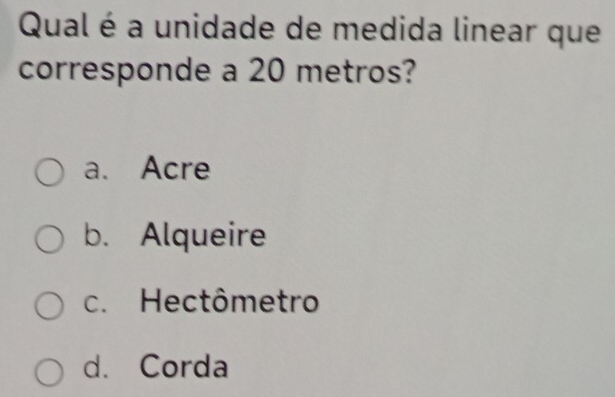 Qual é a unidade de medida linear que
corresponde a 20 metros?
a. Acre
b. Alqueire
c. Hectômetro
d. Corda