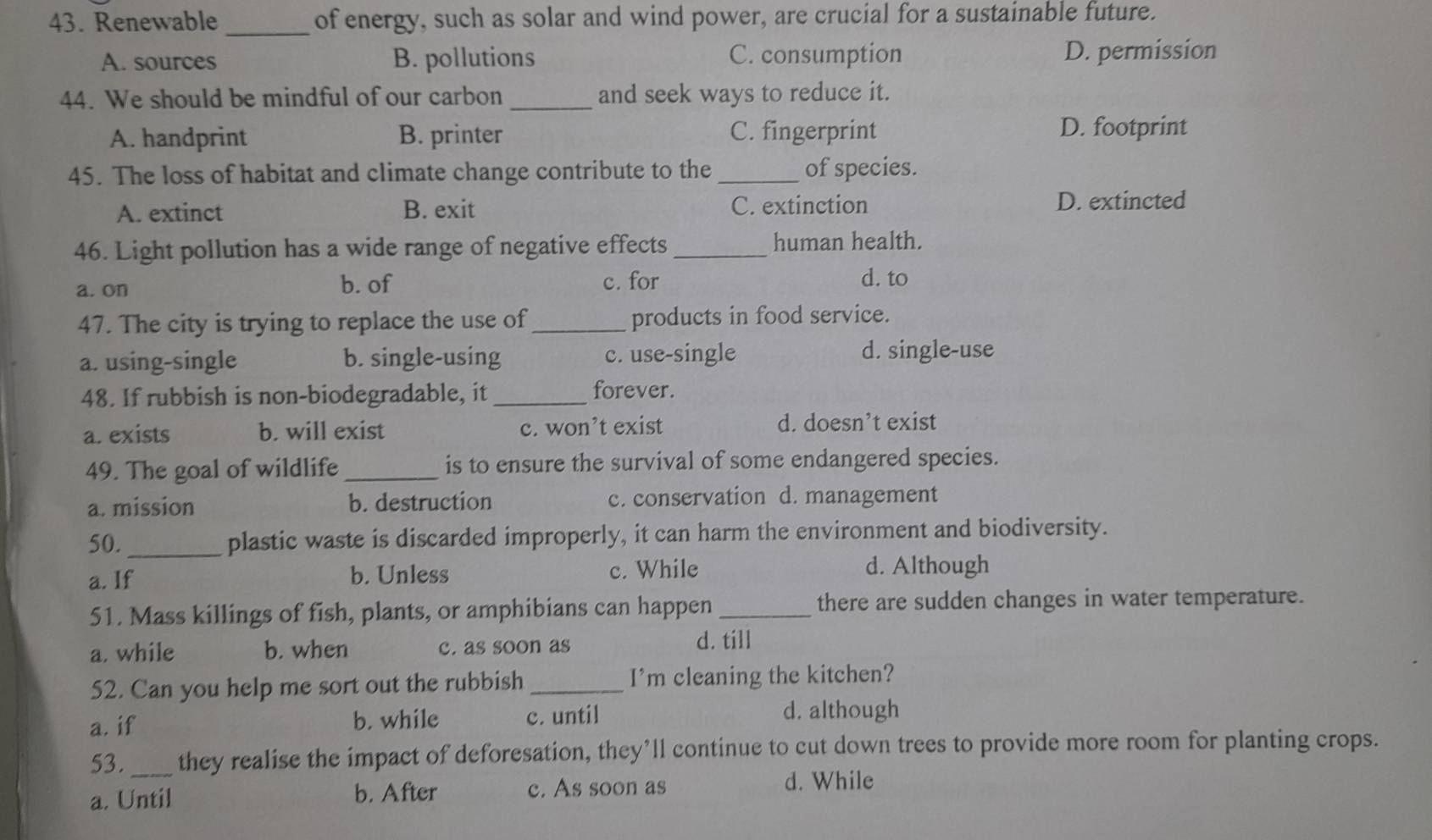 Renewable_ of energy, such as solar and wind power, are crucial for a sustainable future.
A. sources B. pollutions C. consumption D. permission
44. We should be mindful of our carbon _and seek ways to reduce it.
A. handprint B. printer C. fingerprint D. footprint
45. The loss of habitat and climate change contribute to the _of species.
A. extinct B. exit C. extinction D. extincted
46. Light pollution has a wide range of negative effects _human health.
a. on b. of c. for d. to
47. The city is trying to replace the use of _products in food service.
a. using-single b. single-using c. use-single d. single-use
48. If rubbish is non-biodegradable, it_
forever.
a. exists b. will exist c. won’t exist d. doesn’t exist
49. The goal of wildlife_ is to ensure the survival of some endangered species.
a. mission b. destruction c. conservation d. management
50._ plastic waste is discarded improperly, it can harm the environment and biodiversity.
a. If b. Unless c. While d. Although
51. Mass killings of fish, plants, or amphibians can happen _there are sudden changes in water temperature.
a. while b. when c. as soon as
d. till
52. Can you help me sort out the rubbish_ I’m cleaning the kitchen?
a. if b. while c. until
d. although
53._ they realise the impact of deforesation, they’ll continue to cut down trees to provide more room for planting crops.
a. Until b. After c. As soon as d. While
