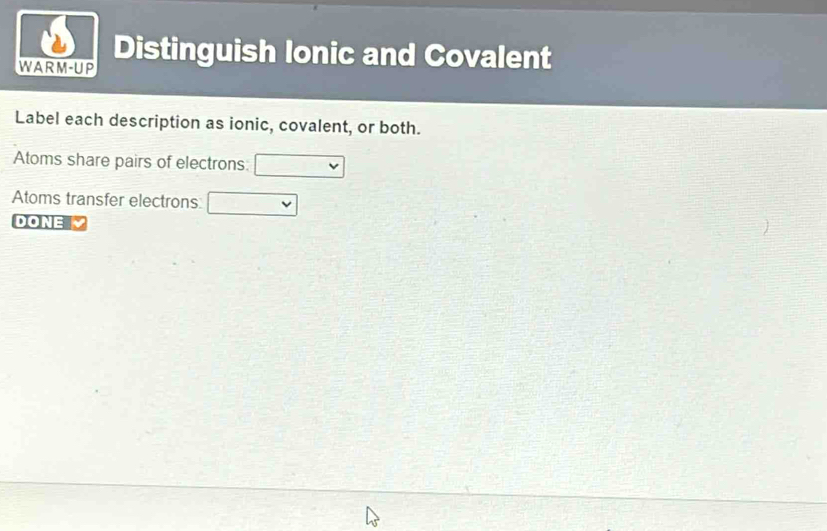 WARM-UP Distinguish Ionic and Covalent 
Label each description as ionic, covalent, or both. 
Atoms share pairs of electrons □
Atoms transfer electrons □ 
DONE