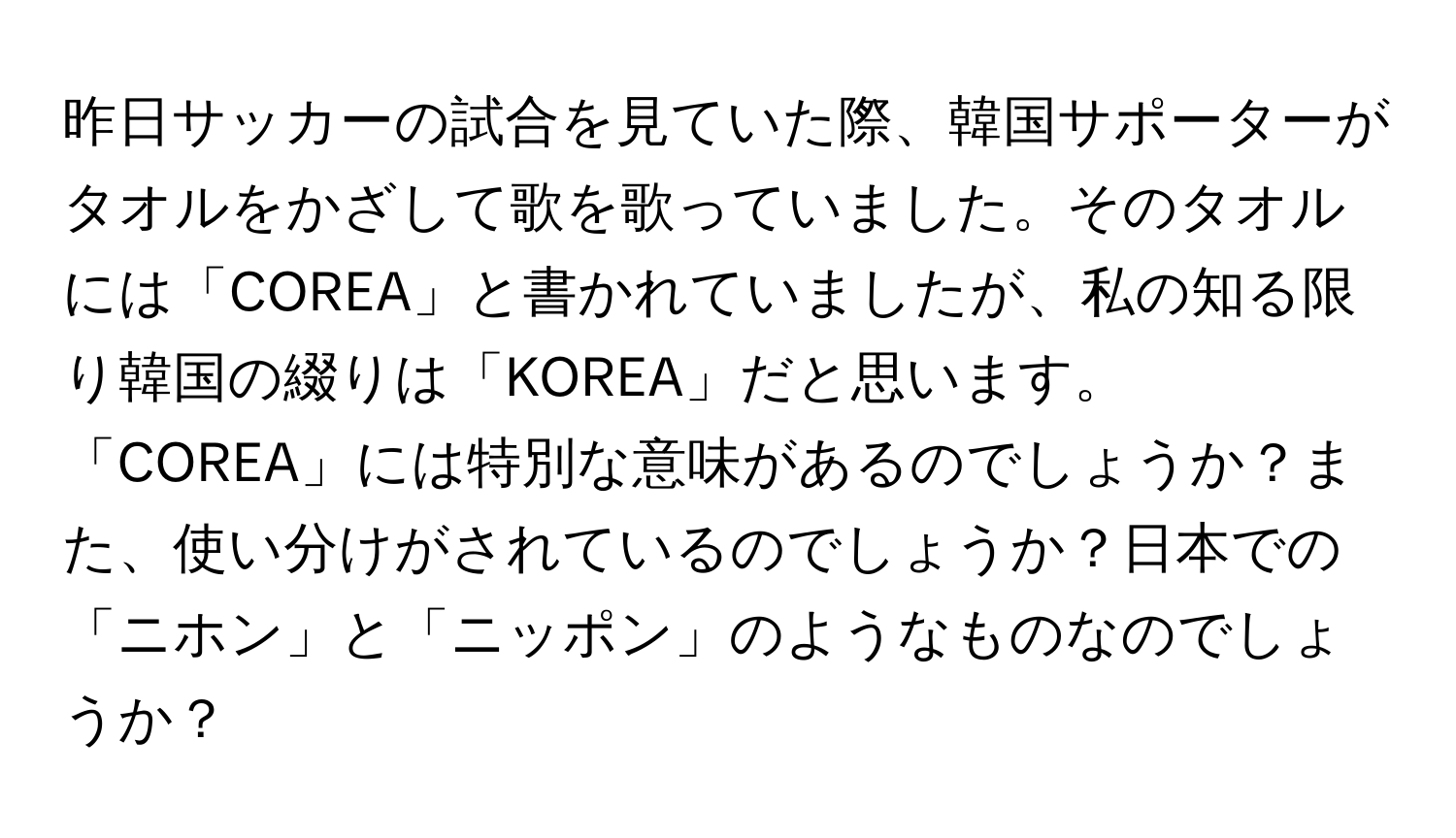 昨日サッカーの試合を見ていた際、韓国サポーターがタオルをかざして歌を歌っていました。そのタオルには「COREA」と書かれていましたが、私の知る限り韓国の綴りは「KOREA」だと思います。「COREA」には特別な意味があるのでしょうか？また、使い分けがされているのでしょうか？日本での「ニホン」と「ニッポン」のようなものなのでしょうか？