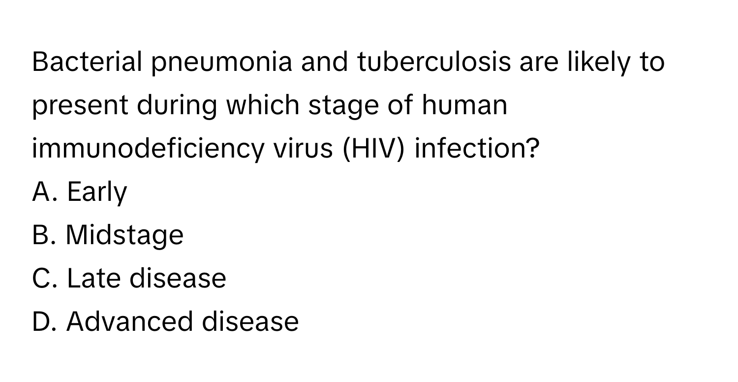 Bacterial pneumonia and tuberculosis are likely to present during which stage of human immunodeficiency virus (HIV) infection? 

A. Early
B. Midstage
C. Late disease
D. Advanced disease