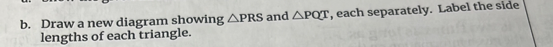 Draw a new diagram showing △ PRS and △ PQT , each separately. Label the side 
lengths of each triangle.