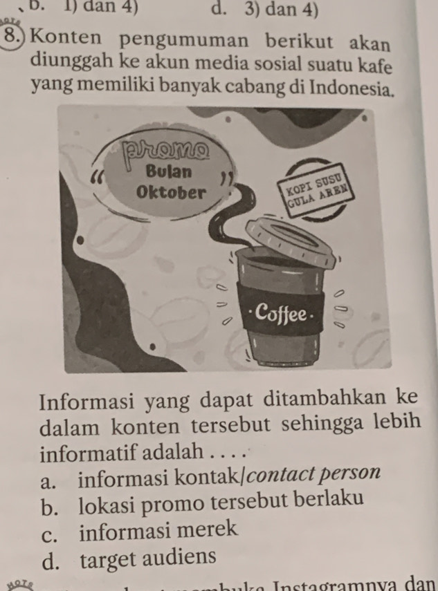 B. 1) dan 4) d. 3) dan 4)
8.) Konten pengumuman berikut akan
diunggah ke akun media sosial suatu kafe
yang memiliki banyak cabang di Indonesia.
Informasi yang dapat ditambahkan ke
dalam konten tersebut sehingga lebih
informatif adalah . . . .
a. informasi kontak|contact person
b. lokasi promo tersebut berlaku
c. informasi merek
d. target audiens
k a ta gramn va d an