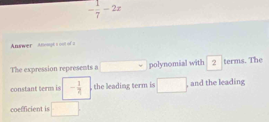 - 1/7 -2x
Answer Attempt 1 out of 2 
The expression represents a □ polynomial with 2 terms. The 
constant term is - 1/7  , the leading term is □. , and the leading 
coefficient is □.