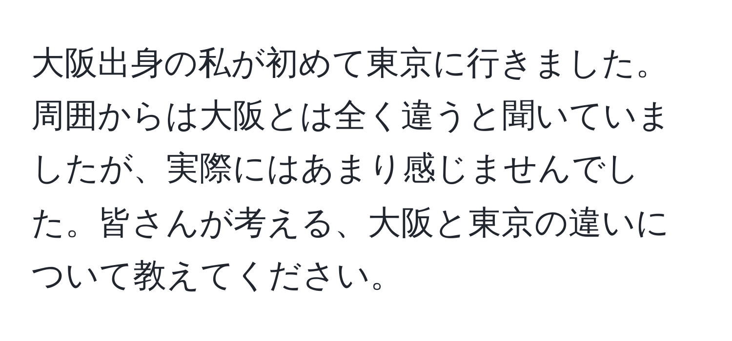 大阪出身の私が初めて東京に行きました。周囲からは大阪とは全く違うと聞いていましたが、実際にはあまり感じませんでした。皆さんが考える、大阪と東京の違いについて教えてください。