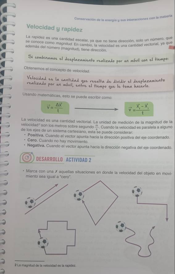 Conservación de la energía y sus interacciones con la matería
Velocidad y rapidez
La rapídez es una cantidad escalar, ya que no tiene dirección, solo un número, que
se conoce como magnitud. En cambio, la velocidad es una cantidad vectorial, ya que
además del nûmero (magnitud), tiene dirección.
Si combinamos el desplazamiento realizado por un móvil con el tiempo:
Obtenemos el concepto de velocidad.
Velocidad es la cantidad que resulta de dividir el desplazamiento
realizado por un móvil, entre el tiempo que le toma hacerlo.
Usando matemáticas, esto se puede escribir como:
vector v=frac △ vector xt
vector v=frac vector x_t-vector x_it
La velocidad es una cantidad vectorial. La unidad de medición de la magnitud de la
velocidad² son los metros sobre segundo  m/s . Cuando la velocidad es paralela a alguno
de los ejes de un sistema cartesiano, esta se puede considerar:
Positiva. Cuando el vector apunta hacia la dirección positiva del eje coordenado.
Cero. Cuando no hay movimiento.
Negativa. Cuando el vector apunta hacia la dirección negativa del eje coordenado.
DESARROLLO ACTIVIDAD 2
• Marca con una X aquellas situaciones en donde la velocidad del objeto en movi-
miento sea igual a “cero”.
_
2 La magnitud de la velocidad es la rapídez.