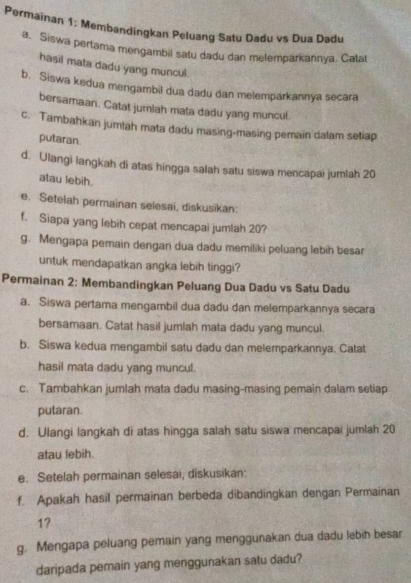 Permainan 1: Membandingkan Peluang Satu Dadu vs Dua Dadu 
a. Siswa pertama mengambil satu dadu dan melemparkannya. Calat 
hasil mata dadu yang muncul. 
b. Siswa kedua mengambil dua dadu dan melemparkannya secara 
bersamaan. Catat jumlah mata dadu yang muncul. 
c. Tambahkan jumlah mata dadu masing-masing pemain dalam setiap 
putaran. 
d. Ulangi langkah di atas hingga salah satu siswa mencapai jumlah 20
atau lebih. 
e. Setelah permainan selesai, diskusikan: 
f. Siapa yang lebih cepat mencapai jumlah 20? 
g. Mengapa pemain dengan dua dadu memiliki peluang lebih besar 
untuk mendapatkan angka lebih tinggi? 
Permainan 2: Membandingkan Peluang Dua Dadu vs Satu Dadu 
a. Siswa pertama mengambil dua dadu dan melemparkannya secara 
bersamaan. Catat hasil jumlah mata dadu yang muncul. 
b. Siswa kedua mengambil satu dadu dan melemparkannya. Catat 
hasil mata dadu yang muncul. 
c. Tambahkan jumlah mata dadu masing-masing pemain dalam setiap 
putaran. 
d. Ulangi langkah di atas hingga salah satu siswa mencapai jumlah 20
atau lebih. 
e. Setelah permainan selesai, diskusikan: 
f. Apakah hasil permainan berbeda dibandingkan dengan Permainan
1? 
g. Mengapa peluang pemain yang menggunakan dua dadu lebih besar 
daripada pemain yang menggunakan satu dadu?