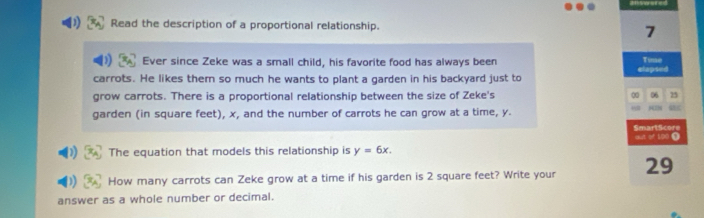 Read the description of a proportional relationship. 
7 
Ever since Zeke was a small child, his favorite food has always been clapsed Timse 
carrots. He likes them so much he wants to plant a garden in his backyard just to 
grow carrots. There is a proportional relationship between the size of Zeke's 0 06 25
garden (in square feet), x, and the number of carrots he can grow at a time, y. 
SmartScore 
The equation that models this relationship is y=6x. out of 100 0 
How many carrots can Zeke grow at a time if his garden is 2 square feet? Write your 29
answer as a whole number or decimal.