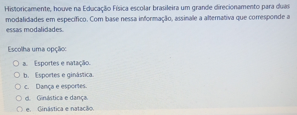 Historicamente, houve na Educação Física escolar brasileira um grande direcionamento para duas
modalidades em específico. Com base nessa informação, assinale a alternativa que corresponde a
essas modalidades.
Escolha uma opção:
a. Esportes e natação.
b. Esportes e ginástica.
c. Dança e esportes.
d. Ginástica e dança.
e. Ginástica e natacão.