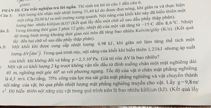 giâm).
PHÀN III. Câu trắc nghiệm trã lời ngắn. Thí sinh trả lời từ câu 1 đến câu 6.
Câu 1: Một lượng khí nhận một nhiệt lượng 35,40 kJ do được đun nóng, khí giãn ra và thực hiện
một công 20,00 kJ ra môi trường xung quanh. Nội năng của khối khí này đã biến thiên một
lượng bao nhiêu kilôjun (kJ)? (Kết quả lấy đến một chữ số sau dấu phẩy thập phân).
2âu 2: Trong khoảng thời gian 2 phút 12 giây, nhiệt độ của một vật tăng từ -15°C đến 8,6°C. Nhiệt
độ trung bình trong khoảng thời gian nói trên đã tăng bao nhiêu Kelvin/giây (K/s). (Kết quả
lấy đến hai chữ số sau dấu phầy thập phân).
1 3: Một khối khí được cung cấp nhiệt lượng 4,98 kJ, khí giãn nở làm tăng thể tích một
lượng △ V(dm^3) ). Trong quá trình này, nội năng của khối khí biến thiên 1, 23 kJ nhưng áp suất
của khối khí không đổi và bằng p=2,5.10^5Pa. Giá trị của △ V là bao nhiêu?
:: Một vật có khối lượng 2 kg trượt không vận tốc đầu từ đỉnh xuống chân một mặt nghiêng dài
40 m, nghiêng một góc 60° so với phương ngang. Tốc độ của vật ở chân mặt phẳng nghiêng
là 4,5 m/s. Cho rằng, 75% công của lực ma sát giữa mặt phẳng nghiêng và vật chuyền thành
nội năng của vật, bỏ qua phần nhiệt lượng mặt phẳng nghiêng truyền cho vật. Lấy g=9,8m/
s^2. Độ biến thiên nội năng của vật trong quá trình trên là bao nhiêu kilôjun (kJ). (Kết quả lấy