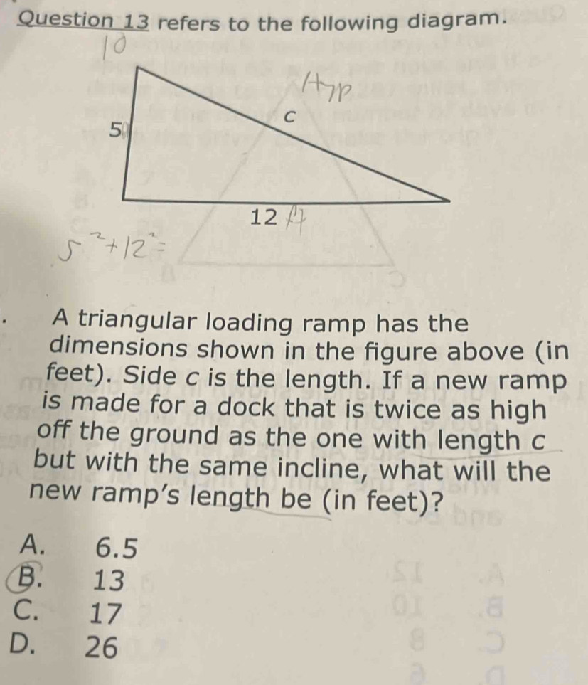 refers to the following diagram.
A triangular loading ramp has the
dimensions shown in the figure above (in
feet). Side c is the length. If a new ramp
is made for a dock that is twice as high
off the ground as the one with length c
but with the same incline, what will the
new ramp’s length be (in feet)?
A. 6.5
B. 13
C. 17
D. 26