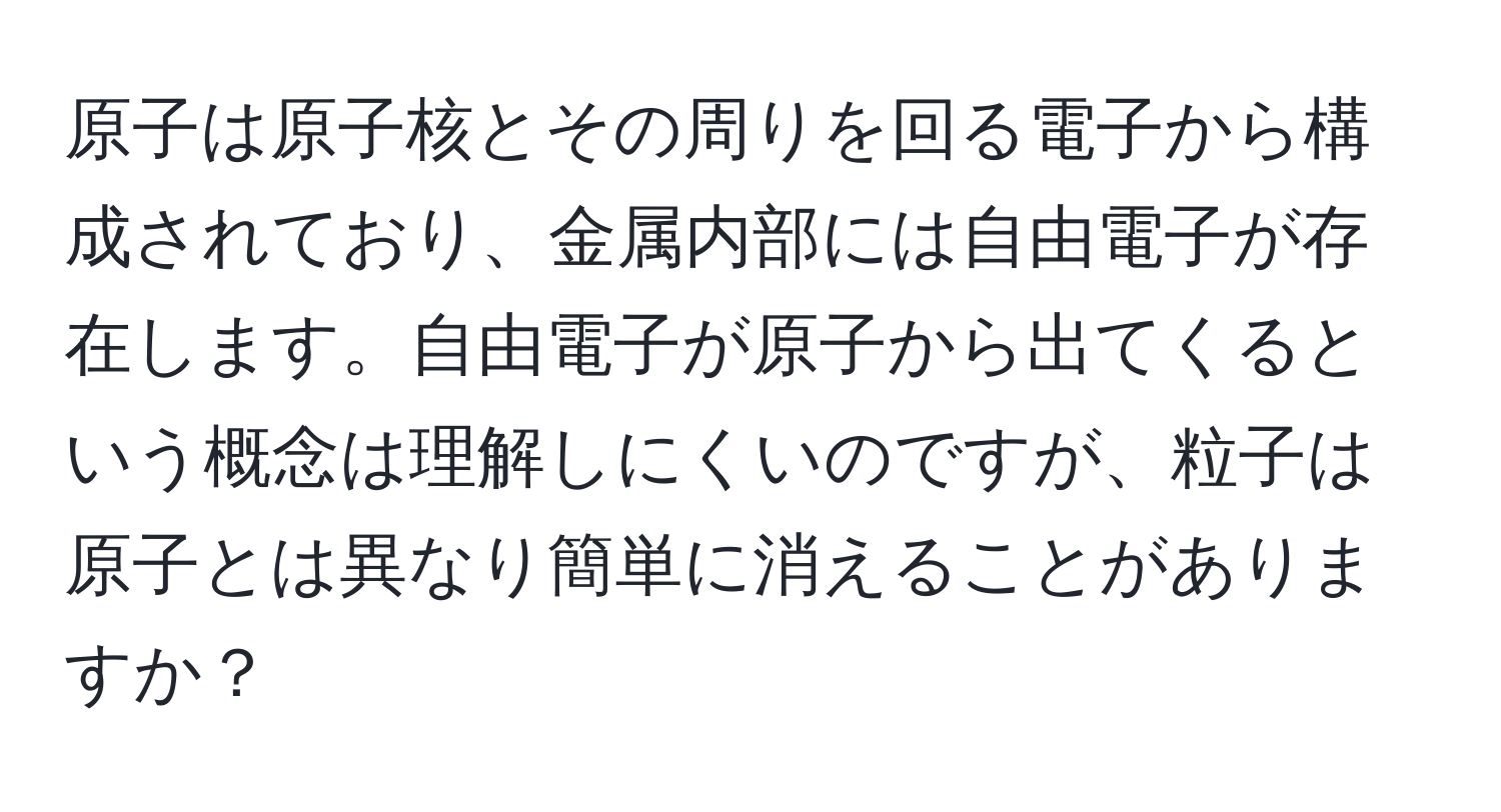 原子は原子核とその周りを回る電子から構成されており、金属内部には自由電子が存在します。自由電子が原子から出てくるという概念は理解しにくいのですが、粒子は原子とは異なり簡単に消えることがありますか？