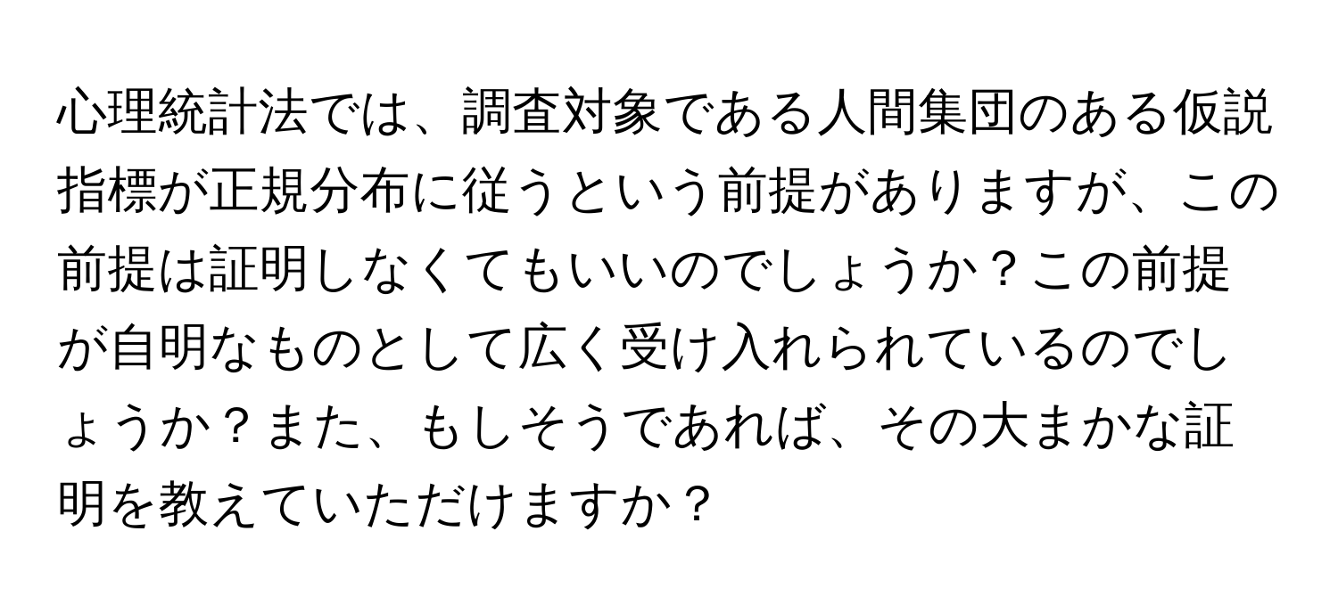 心理統計法では、調査対象である人間集団のある仮説指標が正規分布に従うという前提がありますが、この前提は証明しなくてもいいのでしょうか？この前提が自明なものとして広く受け入れられているのでしょうか？また、もしそうであれば、その大まかな証明を教えていただけますか？