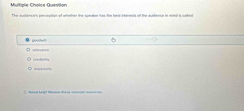 Question
The audience's perception of whether the speaker has the best interests of the audience in mind is called:
goodwill
relevance
credibility
impartiality
Need help? Review these concept resources.