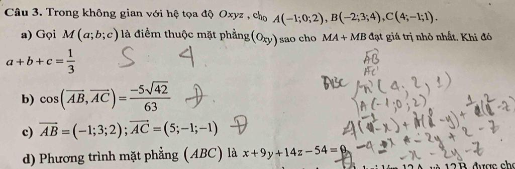 Trong không gian với hệ tọa độ Oxyz , cho A(-1;0;2), B(-2;3;4), C(4;-1;1). 
a) Gọi M(a;b;c) là điểm thuộc mặt phẳng (oxy) sao cho MA+MB đạt giá trị nhỏ nhất. Khi đó
a+b+c= 1/3 
b) cos (overline AB,overline AC)= (-5sqrt(42))/63 
c) vector AB=(-1;3;2); vector AC=(5;-1;-1)
d) Phương trình mặt phẳng (ABC) là x+9y+14z-54=0
3 được cho