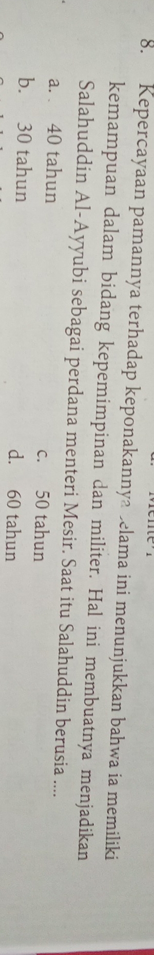 Kepercayaan pamannya terhadap keponakannya belama ini menunjukkan bahwa ia memiliki
kemampuan dalam bidang kepemimpinan dan militer. Hal ini membuatnya menjadikan
Salahuddin Al-Ayyubi sebagai perdana menteri Mesir. Saat itu Salahuddin berusia ....
a. 40 tahun c. 50 tahun
b. 30 tahun d. 60 tahun