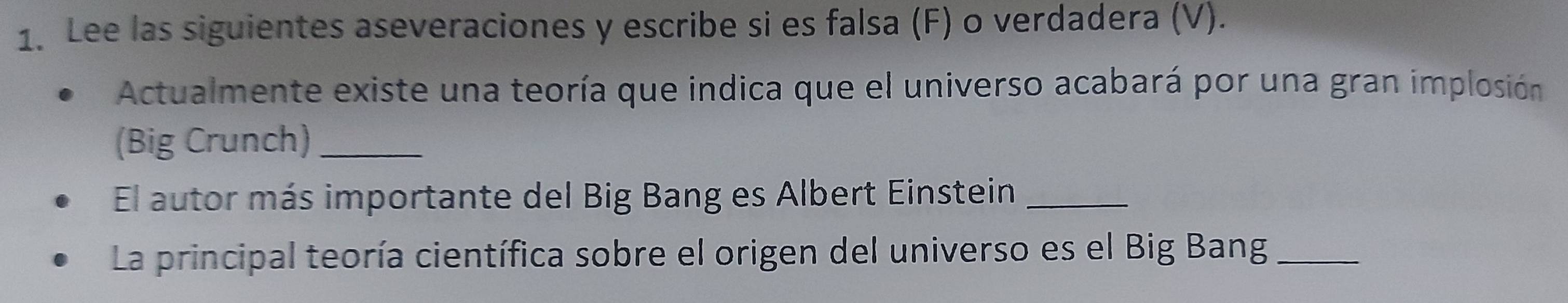 Lee las siguientes aseveraciones y escribe si es falsa (F) o verdadera (V). 
Actualmente existe una teoría que indica que el universo acabará por una gran implosión 
(Big Crunch)_ 
El autor más importante del Big Bang es Albert Einstein_ 
La principal teoría científica sobre el origen del universo es el Big Bang_