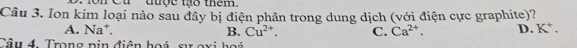 Cu ' được tạo thêm.
Câu 3. Ion kim loại nào sau đây bị điện phân trong dung dịch (với điện cực graphite)?
A. Na^+. B. Cu^(2+). C. Ca^(2+). D. K^+. 
Câu 4. Trong pin điện hoá sự oxi hoá