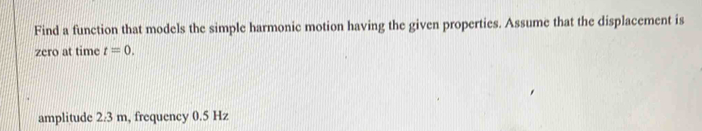 Find a function that models the simple harmonic motion having the given properties. Assume that the displacement is 
zero at time t=0. 
amplitude 2:3 m, frequency 0.5 Hz