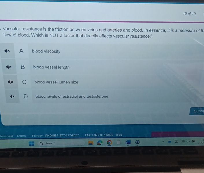 of 10
Vascular resistance is the friction between veins and arteries and blood. In essence, it is a measure of th
flow of blood. Which is NOT a factor that directly affects vascular resistance?
A blood viscosity
B blood vessel length
C blood vessel lumen size
D blood levels of estradiol and testosterone
Subm
Reserved. Terms Privacy PHONE 1-877-377-9537 | FAX 1-877-816-0808 Blog
Search 10/2