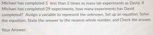 Michael has completed 5 less than 2 times as many lab experiments as David. If 
Michael has completed 29 experiments, how many experiments has David 
completed? Assign a variable to represent the unknown, Set up an equation, Solve 
the equation, State the answer to the nearest whole number, and Check the answer. 
Your Answer: