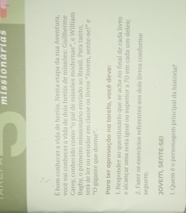missionarias 
É bom conhecer a vida de heróis. Nesta etapa da sua Aventura, 
você vai conhecer a vida de dois heróis de missões: Guilherme 
Carey, conhecido como “o pai de missões modernas”, e William 
Bagby, o primeiro missionário enviado ao Brasil. Para tanto, 
terá de ler ou estudar em classe os livros “Jovem, sente-se!” e 
“O gigante que dorme”. 
Para ter aprovação na tarefa, você deve: 
1. Responder ao questionário que se acha no final de cada livro 
e alcançar uma nota igual ou superior a 70 em cada um deles; 
2. Fazer os exercícios referentes aos dois livros conforme 
seguem. 
JOVEM, SENTE-SE! 
1. Quem é o personagem principal da história?