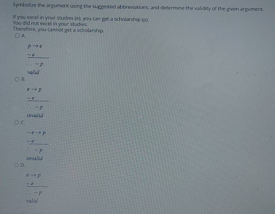 Symbolize the argument using the suggested abbreviations, and determine the validity of the given argument.
If you excel in your studies (e), you can get a scholarship (p).
You did not excel in your studies.
Therefore, you cannot get a scholarship.
A.
frac beginarrayr pto q sim qendarray ∴ p
valid
B.
frac beginarrayr eto p sim eendarray ∴ sim eendarray
invalid
C.
frac beginarrayr sim eto p -e∴ sim pendarray
invalid
D.
frac beginarrayr eto p -eendarray ∴ -p
valid