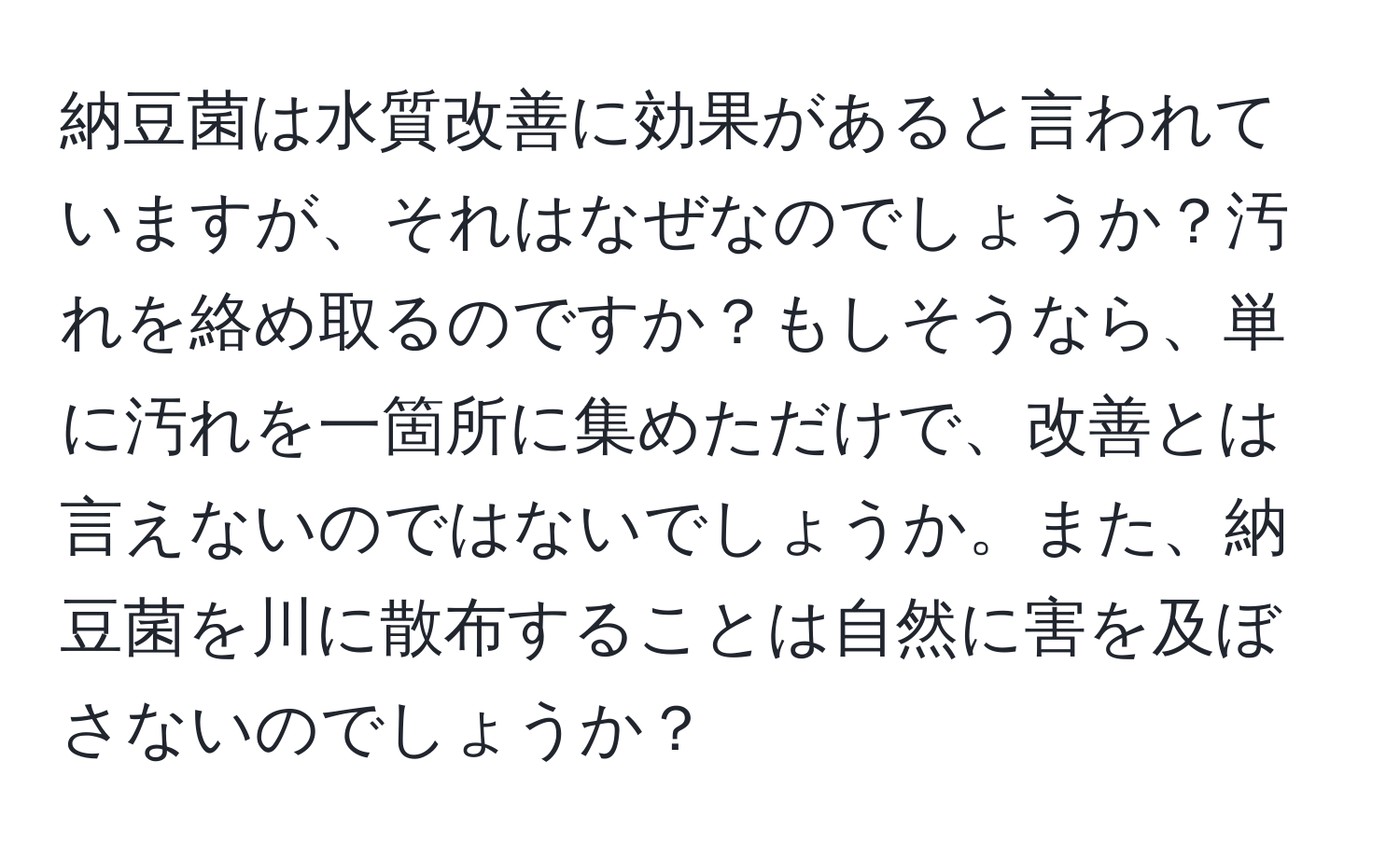 納豆菌は水質改善に効果があると言われていますが、それはなぜなのでしょうか？汚れを絡め取るのですか？もしそうなら、単に汚れを一箇所に集めただけで、改善とは言えないのではないでしょうか。また、納豆菌を川に散布することは自然に害を及ぼさないのでしょうか？